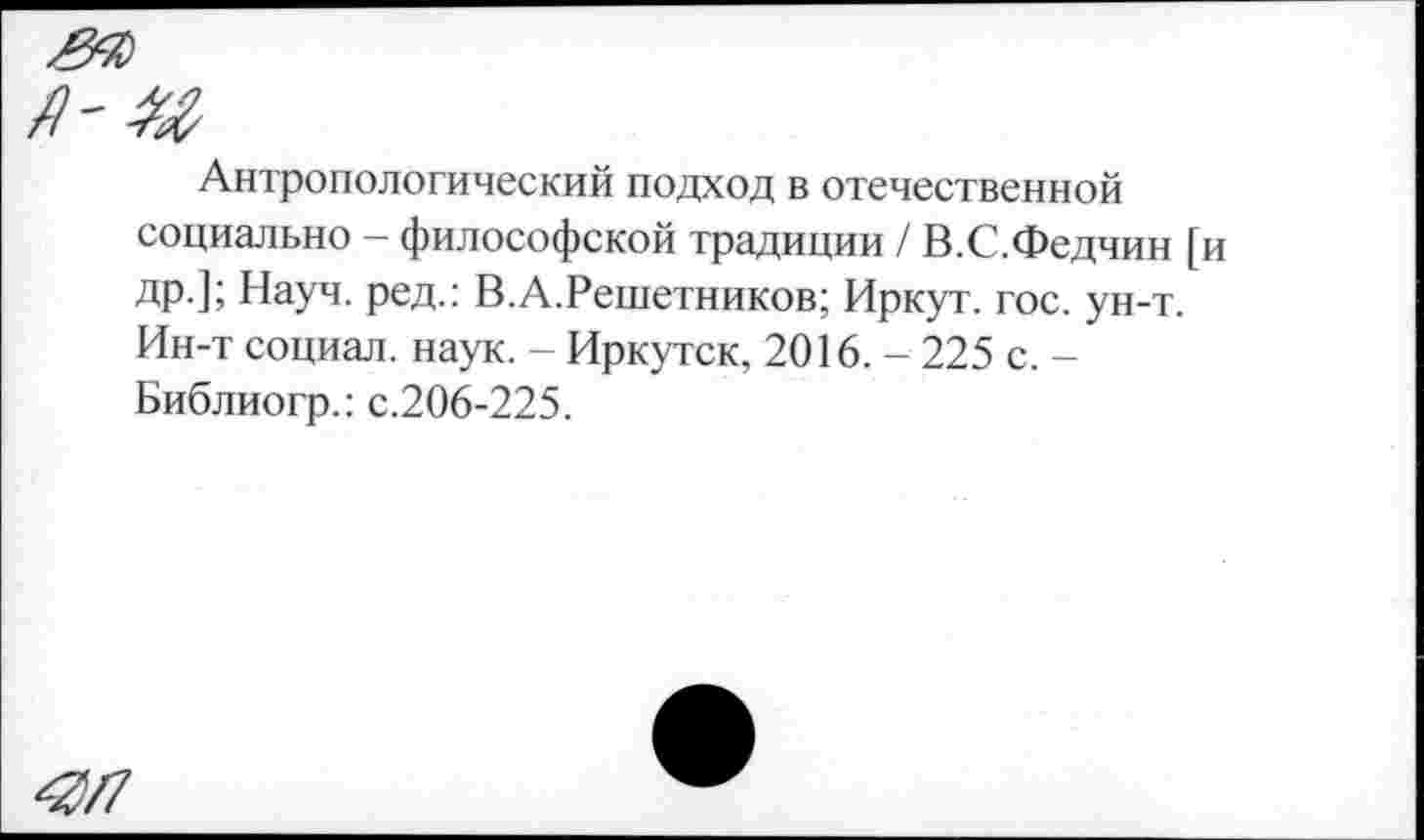 ﻿Антропологический подход в отечественной социально - философской традиции / В.С.Федчин [и др.]; Науч, ред.: В.А.Решетников; Иркут, гос. ун-т. Ин-т социал, наук. - Иркутск, 2016. - 225 с. -Библиогр.: с.206-225.
Я/7